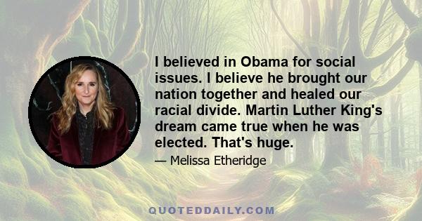 I believed in Obama for social issues. I believe he brought our nation together and healed our racial divide. Martin Luther King's dream came true when he was elected. That's huge.