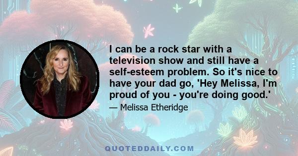 I can be a rock star with a television show and still have a self-esteem problem. So it's nice to have your dad go, 'Hey Melissa, I'm proud of you - you're doing good.'