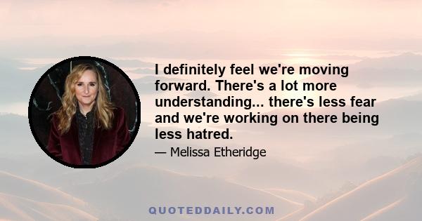 I definitely feel we're moving forward. There's a lot more understanding... there's less fear and we're working on there being less hatred.