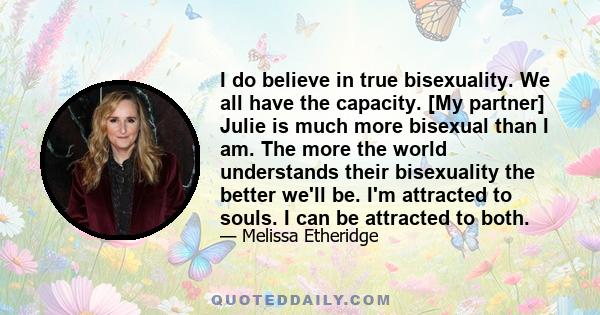 I do believe in true bisexuality. We all have the capacity. [My partner] Julie is much more bisexual than I am. The more the world understands their bisexuality the better we'll be. I'm attracted to souls. I can be