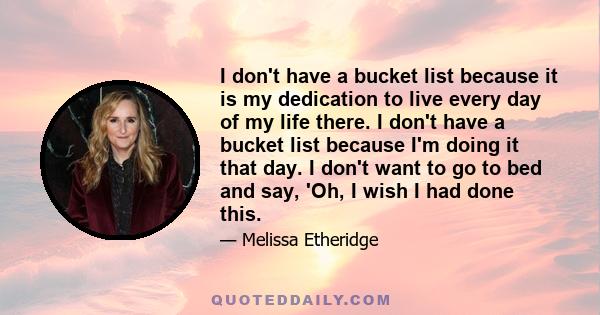 I don't have a bucket list because it is my dedication to live every day of my life there. I don't have a bucket list because I'm doing it that day. I don't want to go to bed and say, 'Oh, I wish I had done this.