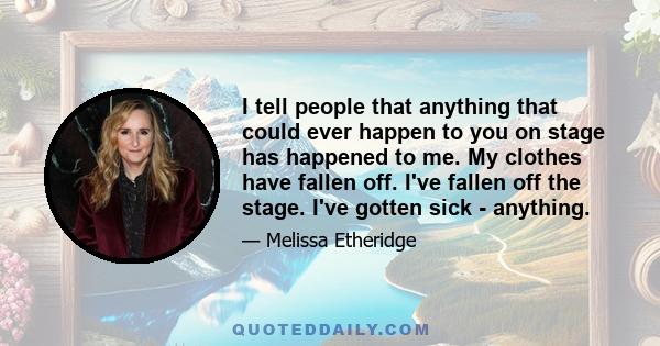 I tell people that anything that could ever happen to you on stage has happened to me. My clothes have fallen off. I've fallen off the stage. I've gotten sick - anything.