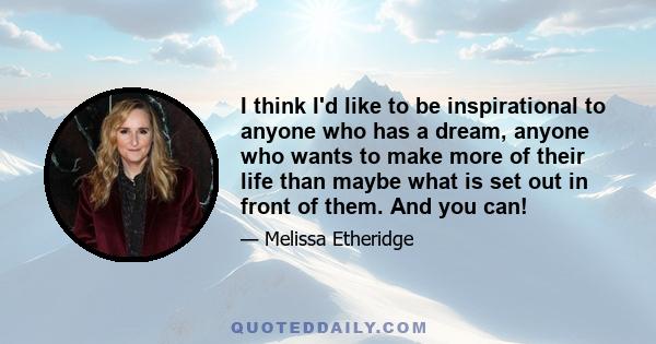 I think I'd like to be inspirational to anyone who has a dream, anyone who wants to make more of their life than maybe what is set out in front of them. And you can!