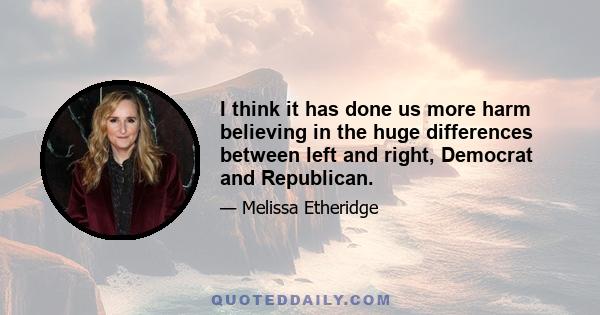 I think it has done us more harm believing in the huge differences between left and right, Democrat and Republican.