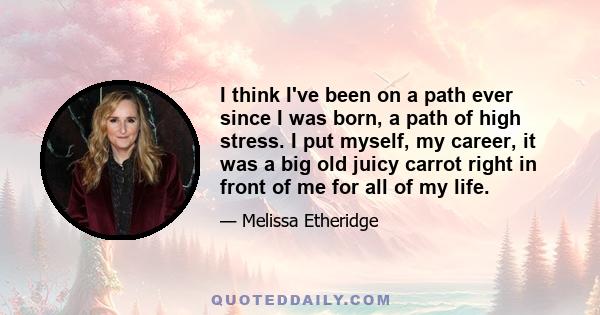 I think I've been on a path ever since I was born, a path of high stress. I put myself, my career, it was a big old juicy carrot right in front of me for all of my life.