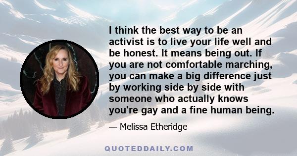 I think the best way to be an activist is to live your life well and be honest. It means being out. If you are not comfortable marching, you can make a big difference just by working side by side with someone who