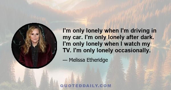 I'm only lonely when I'm driving in my car. I'm only lonely after dark. I'm only lonely when I watch my TV. I'm only lonely occasionally.