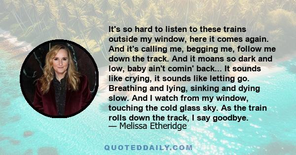 It's so hard to listen to these trains outside my window, here it comes again. And it's calling me, begging me, follow me down the track. And it moans so dark and low, baby ain't comin' back... It sounds like crying, it 