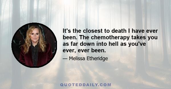 It's the closest to death I have ever been. The chemotherapy takes you as far down into hell as you've ever, ever been.