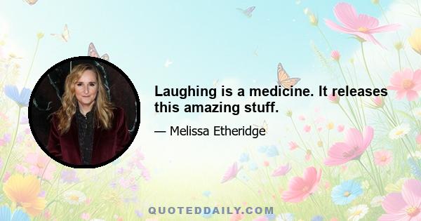 Laughing is a medicine. It releases this amazing stuff.