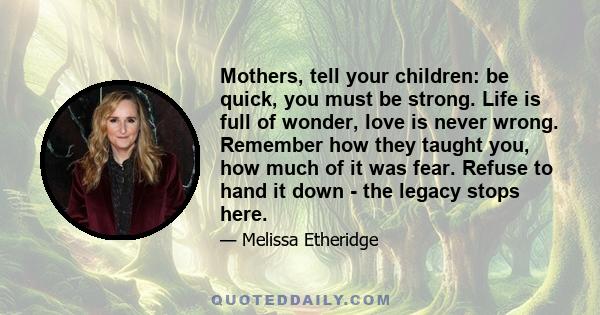 Mothers, tell your children: be quick, you must be strong. Life is full of wonder, love is never wrong. Remember how they taught you, how much of it was fear. Refuse to hand it down - the legacy stops here.