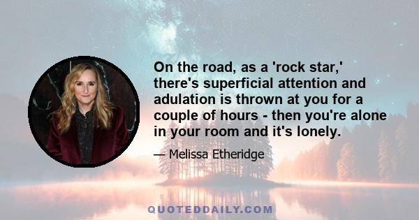 On the road, as a 'rock star,' there's superficial attention and adulation is thrown at you for a couple of hours - then you're alone in your room and it's lonely.