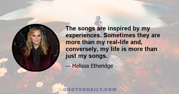 The songs are inspired by my experiences. Sometimes they are more than my real-life and, conversely, my life is more than just my songs.