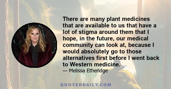 There are many plant medicines that are available to us that have a lot of stigma around them that I hope, in the future, our medical community can look at, because I would absolutely go to those alternatives first