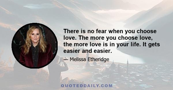 There is no fear when you choose love. The more you choose love, the more love is in your life. It gets easier and easier.