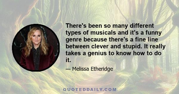 There's been so many different types of musicals and it's a funny genre because there's a fine line between clever and stupid. It really takes a genius to know how to do it.