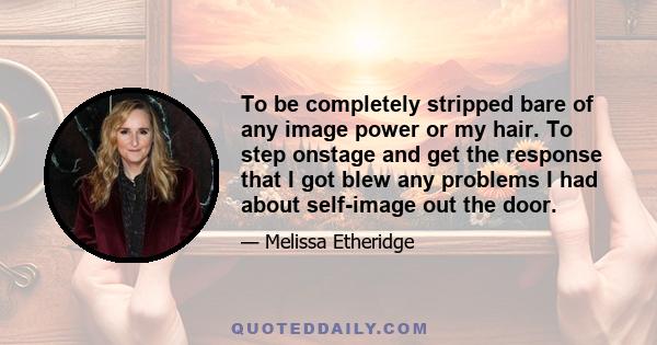 To be completely stripped bare of any image power or my hair. To step onstage and get the response that I got blew any problems I had about self-image out the door.