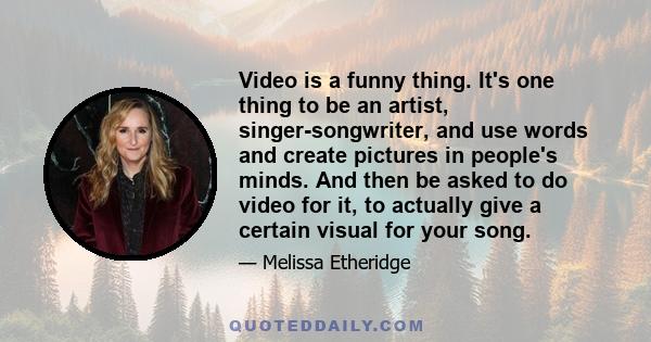 Video is a funny thing. It's one thing to be an artist, singer-songwriter, and use words and create pictures in people's minds. And then be asked to do video for it, to actually give a certain visual for your song.