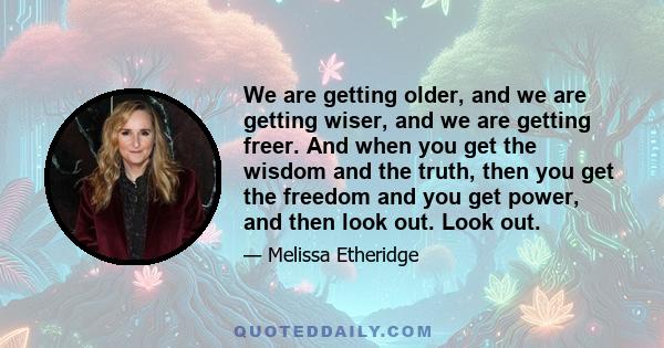 We are getting older, and we are getting wiser, and we are getting freer. And when you get the wisdom and the truth, then you get the freedom and you get power, and then look out. Look out.