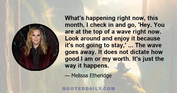 What's happening right now, this month, I check in and go, 'Hey. You are at the top of a wave right now. Look around and enjoy it because it's not going to stay,' ... The wave goes away. It does not dictate how good I