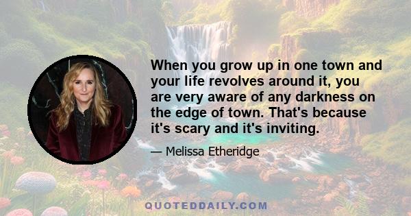 When you grow up in one town and your life revolves around it, you are very aware of any darkness on the edge of town. That's because it's scary and it's inviting.