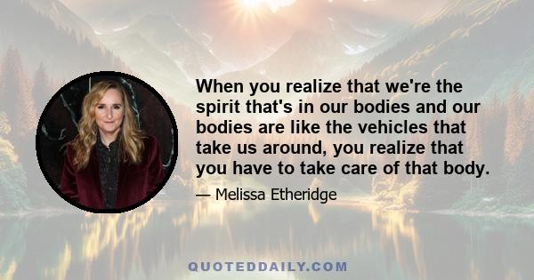 When you realize that we're the spirit that's in our bodies and our bodies are like the vehicles that take us around, you realize that you have to take care of that body.