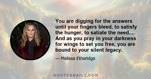 You are digging for the answers until your fingers bleed, to satisfy the hunger, to satiate the need.... And as you pray in your darkness for wings to set you free, you are bound to your silent legacy.