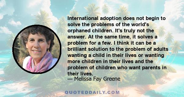 International adoption does not begin to solve the problems of the world's orphaned children. It's truly not the answer. At the same time, it solves a problem for a few. I think it can be a brilliant solution to the