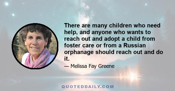 There are many children who need help, and anyone who wants to reach out and adopt a child from foster care or from a Russian orphanage should reach out and do it.