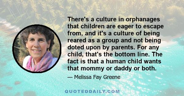 There's a culture in orphanages that children are eager to escape from, and it's a culture of being reared as a group and not being doted upon by parents. For any child, that's the bottom line. The fact is that a human