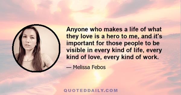 Anyone who makes a life of what they love is a hero to me, and it's important for those people to be visible in every kind of life, every kind of love, every kind of work.