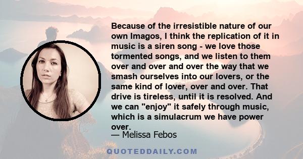 Because of the irresistible nature of our own Imagos, I think the replication of it in music is a siren song - we love those tormented songs, and we listen to them over and over and over the way that we smash ourselves