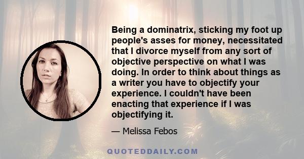 Being a dominatrix, sticking my foot up people's asses for money, necessitated that I divorce myself from any sort of objective perspective on what I was doing. In order to think about things as a writer you have to