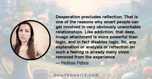 Desperation precludes reflection. That is one of the reasons why smart people can get involved in very obviously unworkable relationships. Like addiction, that deep, Imago attachment is more powerful than logic, and in