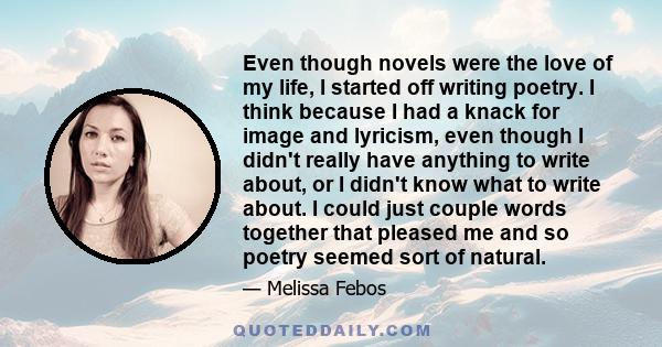 Even though novels were the love of my life, I started off writing poetry. I think because I had a knack for image and lyricism, even though I didn't really have anything to write about, or I didn't know what to write