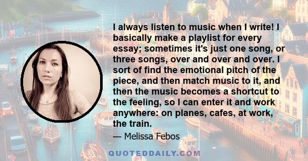 I always listen to music when I write! I basically make a playlist for every essay; sometimes it's just one song, or three songs, over and over and over. I sort of find the emotional pitch of the piece, and then match