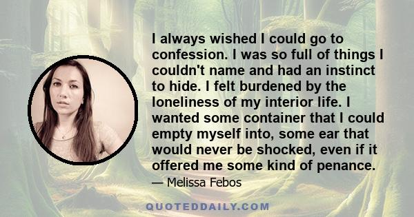 I always wished I could go to confession. I was so full of things I couldn't name and had an instinct to hide. I felt burdened by the loneliness of my interior life. I wanted some container that I could empty myself