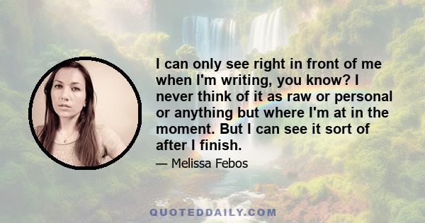 I can only see right in front of me when I'm writing, you know? I never think of it as raw or personal or anything but where I'm at in the moment. But I can see it sort of after I finish.