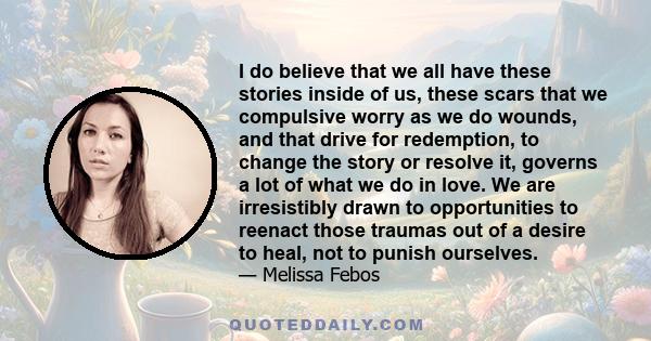 I do believe that we all have these stories inside of us, these scars that we compulsive worry as we do wounds, and that drive for redemption, to change the story or resolve it, governs a lot of what we do in love. We