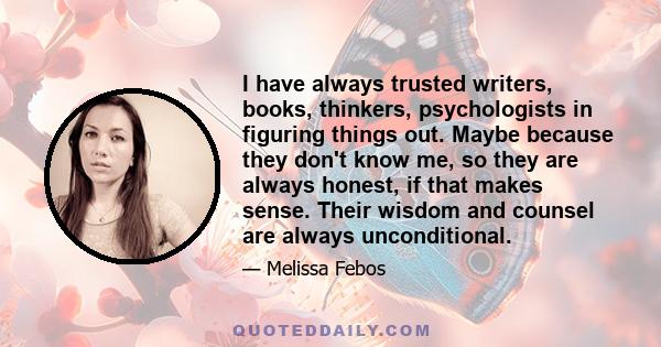 I have always trusted writers, books, thinkers, psychologists in figuring things out. Maybe because they don't know me, so they are always honest, if that makes sense. Their wisdom and counsel are always unconditional.