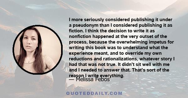 I more seriously considered publishing it under a pseudonym than I considered publishing it as fiction. I think the decision to write it as nonfiction happened at the very outset of the process, because the overwhelming 