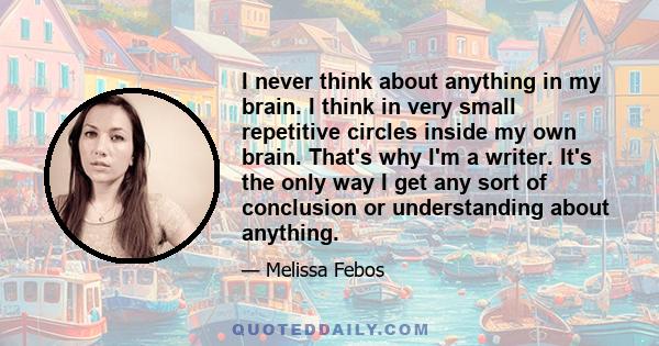 I never think about anything in my brain. I think in very small repetitive circles inside my own brain. That's why I'm a writer. It's the only way I get any sort of conclusion or understanding about anything.