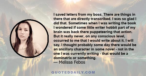 I saved letters from my boss. There are things in there that are directly transcribed. I was so glad I did that. Sometimes when I was writing the book I wondered if some little writer hobbit part of my brain was back