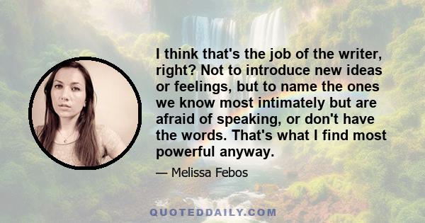 I think that's the job of the writer, right? Not to introduce new ideas or feelings, but to name the ones we know most intimately but are afraid of speaking, or don't have the words. That's what I find most powerful