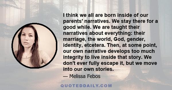 I think we all are born inside of our parents' narratives. We stay there for a good while. We are taught their narratives about everything: their marriage, the world, God, gender, identity, etcetera. Then, at some