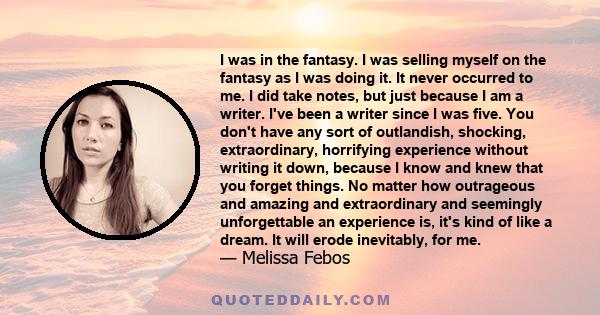 I was in the fantasy. I was selling myself on the fantasy as I was doing it. It never occurred to me. I did take notes, but just because I am a writer. I've been a writer since I was five. You don't have any sort of