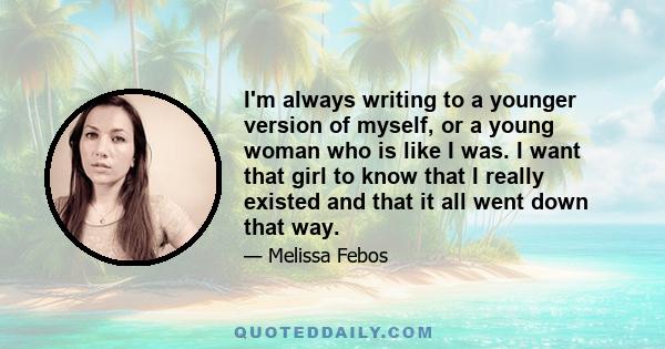 I'm always writing to a younger version of myself, or a young woman who is like I was. I want that girl to know that I really existed and that it all went down that way.