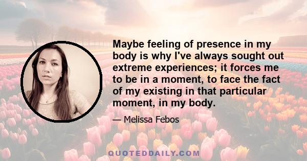 Maybe feeling of presence in my body is why I've always sought out extreme experiences; it forces me to be in a moment, to face the fact of my existing in that particular moment, in my body.