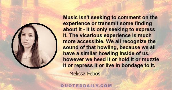 Music isn't seeking to comment on the experience or transmit some finding about it - it is only seeking to express it. The vicarious experience is much more accessible. We all recognize the sound of that howling,