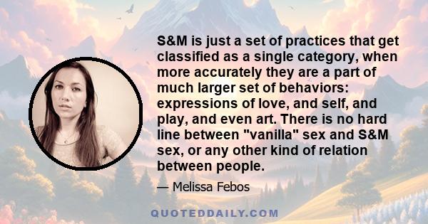 S&M is just a set of practices that get classified as a single category, when more accurately they are a part of much larger set of behaviors: expressions of love, and self, and play, and even art. There is no hard line 